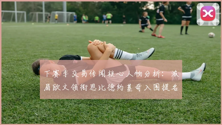 下赛季交易传闻核心人物分析：浓眉欧文领衔恩比德约基奇入围提名