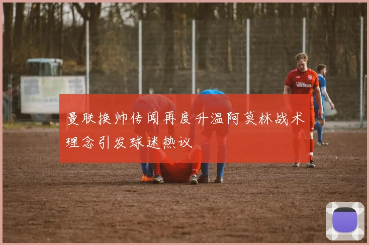 曼联换帅传闻再度升温阿莫林战术理念引发球迷热议