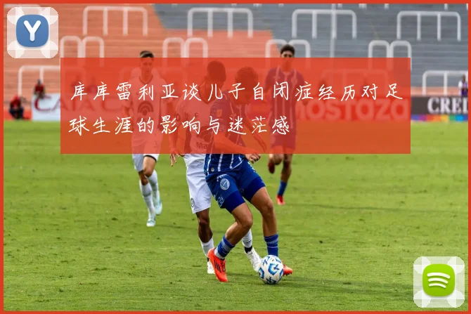 库库雷利亚谈儿子自闭症经历对足球生涯的影响与迷茫感