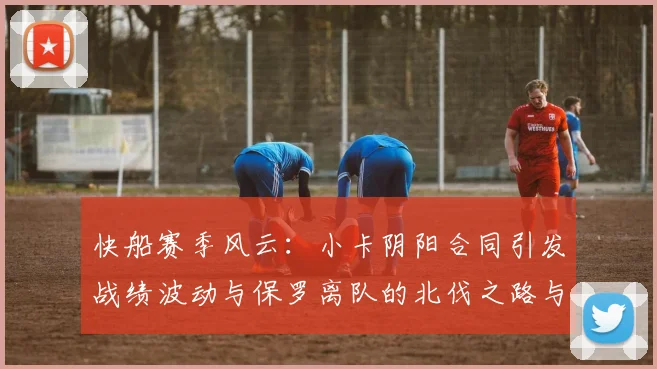 快船赛季风云：小卡阴阳合同引发战绩波动与保罗离队的北伐之路与哈登的去向探讨
