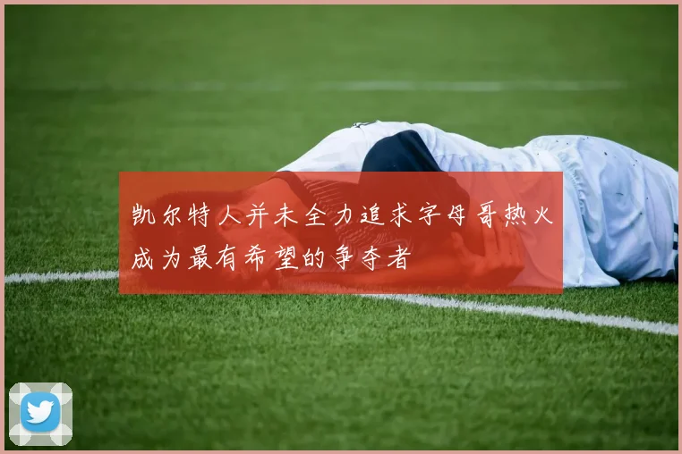 凯尔特人并未全力追求字母哥热火成为最有希望的争夺者