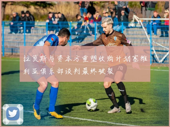 拉莫斯与资本方重塑收购计划塞维利亚俱乐部谈判最终破裂