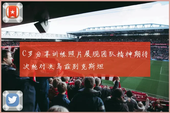 C罗分享训练照片展现团队精神期待次轮对决乌兹别克斯坦