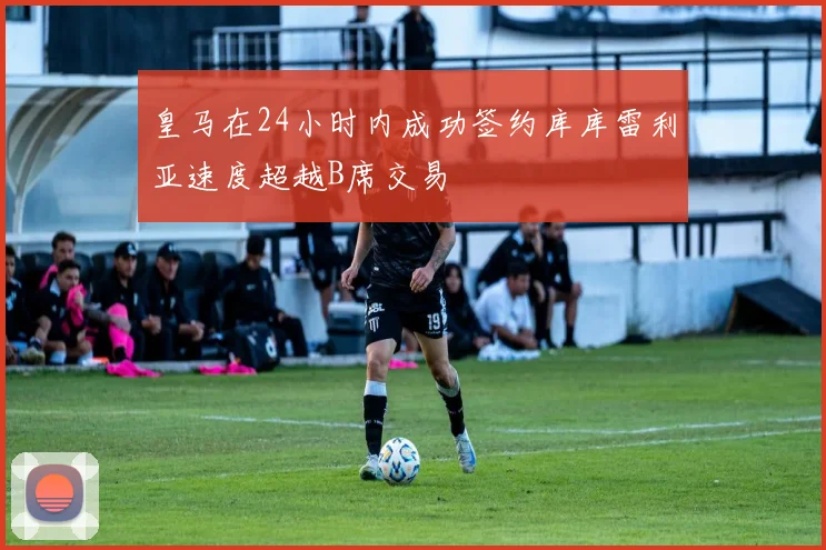 皇马在24小时内成功签约库库雷利亚速度超越B席交易