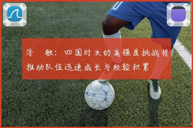 浮嶋敏：四国对决的高强度挑战将推动队伍迅速成长与经验积累
