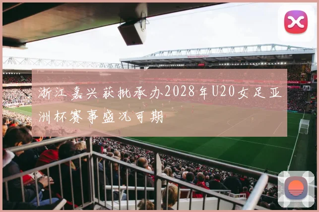 浙江嘉兴获批承办2028年U20女足亚洲杯赛事盛况可期