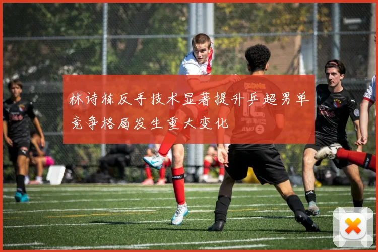 林诗栋反手技术显著提升乒超男单竞争格局发生重大变化