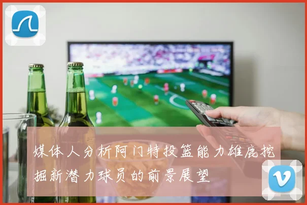 媒体人分析阿门特投篮能力雄鹿挖掘新潜力球员的前景展望