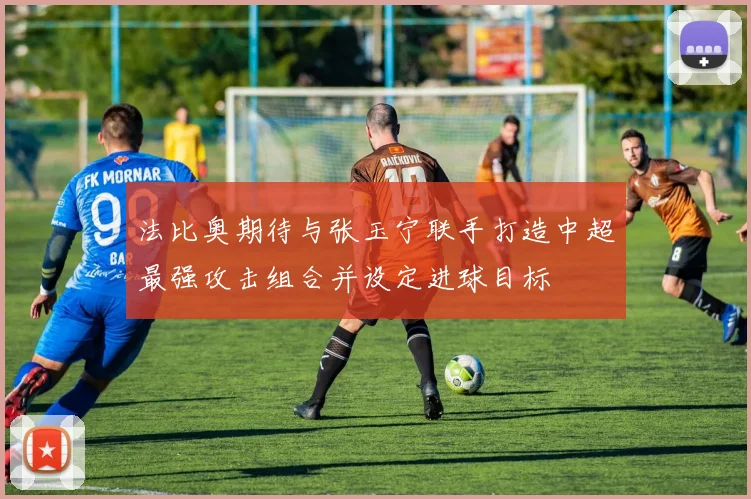 法比奥期待与张玉宁联手打造中超最强攻击组合并设定进球目标
