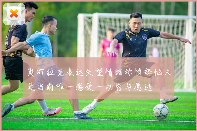 奥布拉克表达失望情绪称愤怒恼火是当前唯一感受一切皆与愿违