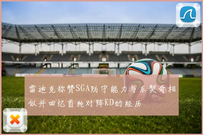 雷迪克称赞SGA防守能力与东契奇相似并回忆首轮对阵KD的经历