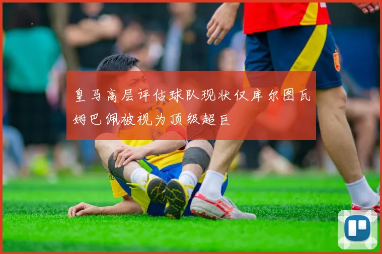 皇马高层评估球队现状仅库尔图瓦姆巴佩被视为顶级超巨