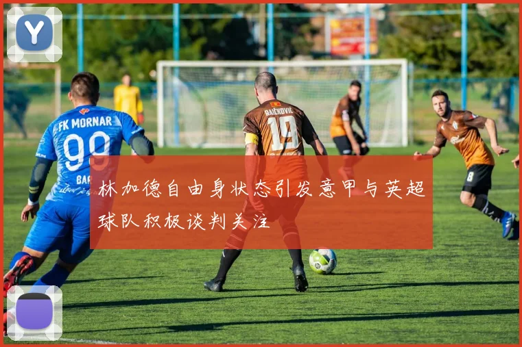 林加德自由身状态引发意甲与英超球队积极谈判关注