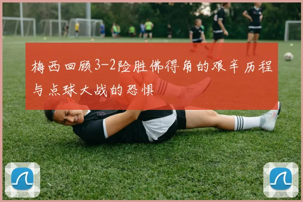 梅西回顾3-2险胜佛得角的艰辛历程与点球大战的恐惧