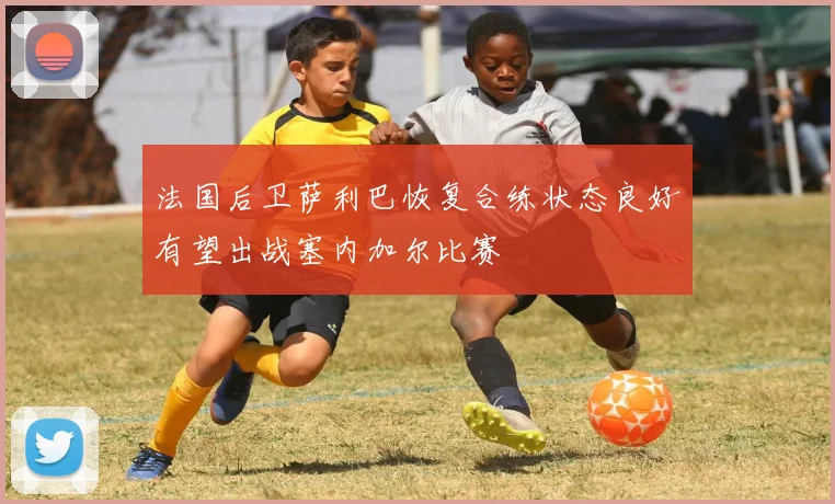 法国后卫萨利巴恢复合练状态良好有望出战塞内加尔比赛