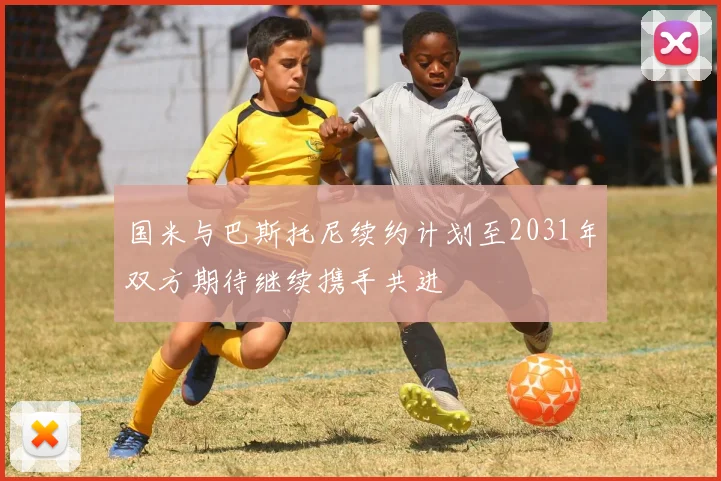 国米与巴斯托尼续约计划至2031年双方期待继续携手共进