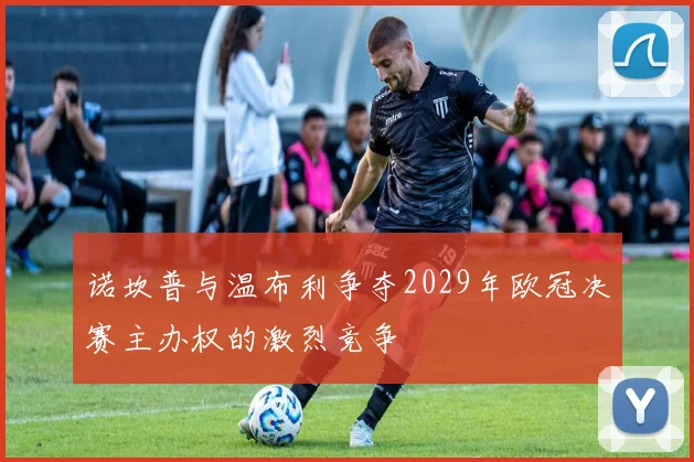 诺坎普与温布利争夺2029年欧冠决赛主办权的激烈竞争