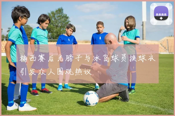 梅西赛后光膀子与冰岛球员换球衣引发众人围观热议