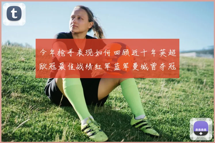 今年枪手表现如何回顾近十年英超欧冠最佳战绩红军蓝军曼城曾夺冠