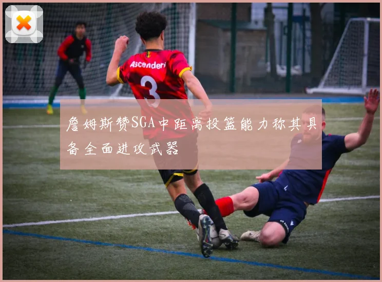 詹姆斯赞SGA中距离投篮能力称其具备全面进攻武器