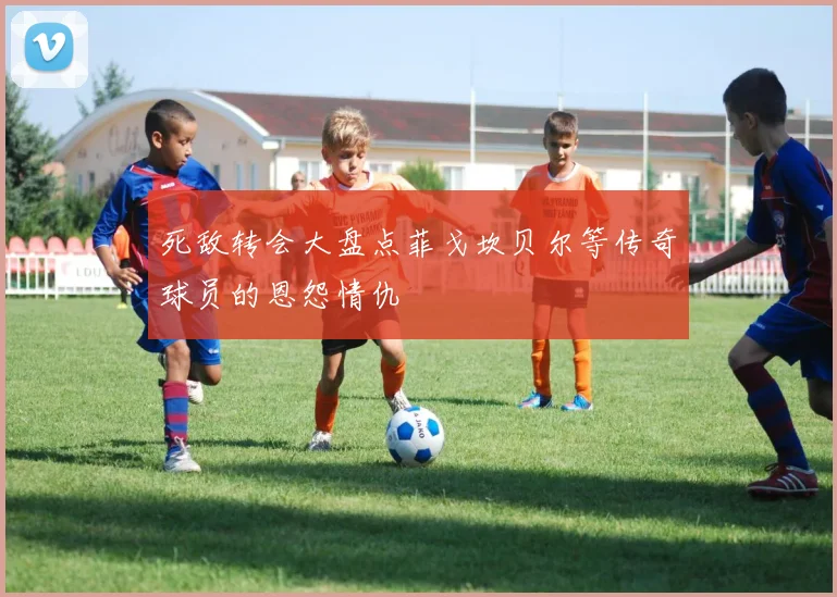 死敌转会大盘点菲戈坎贝尔等传奇球员的恩怨情仇
