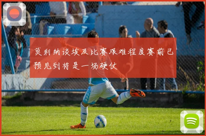 莫利纳谈埃及比赛艰难程度赛前已预见到将是一场硬仗