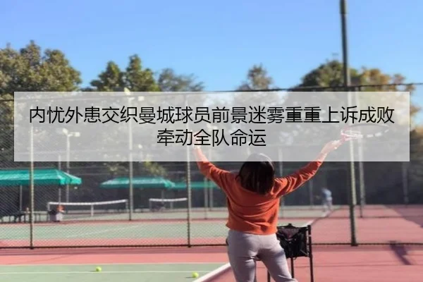 内忧外患交织曼城球员前景迷雾重重上诉成败牵动全队命运